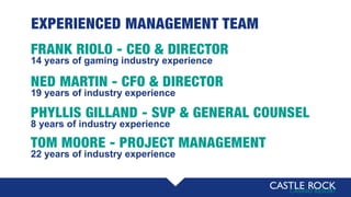EXPERIENCED MANAGEMENT TEAM
FRANK RIOLO - CEO & DIRECTOR
14 years of gaming industry experience
NED MARTIN - CFO & DIRECTOR
19 years of industry experience
PHYLLIS GILLAND - SVP & GENERAL COUNSEL
8 years of industry experience
TOM MOORE - PROJECT MANAGEMENT
22 years of industry experience
 