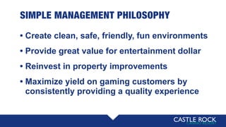 SIMPLE MANAGEMENT PHILOSOPHY
• Create clean, safe, friendly, fun environments
• Provide great value for entertainment dollar
• Reinvest in property improvements
• Maximize yield on gaming customers by
• consistently providing a quality experience
 