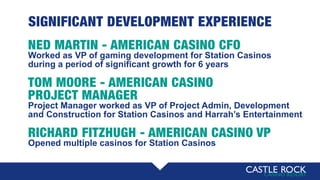 SIGNIFICANT DEVELOPMENT EXPERIENCE
NED MARTIN - AMERICAN CASINO CFO
Worked as VP of gaming development for Station Casinos
during a period of significant growth for 6 years
TOM MOORE - AMERICAN CASINO
PROJECT MANAGER
Project Manager worked as VP of Project Admin, Development
and Construction for Station Casinos and Harrah’s Entertainment
RICHARD FITZHUGH - AMERICAN CASINO VP
Opened multiple casinos for Station Casinos
 