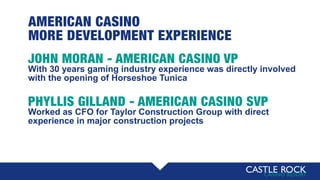 AMERICAN CASINO
MORE DEVELOPMENT EXPERIENCE
JOHN MORAN - AMERICAN CASINO VP
With 30 years gaming industry experience was directly involved
with the opening of Horseshoe Tunica
PHYLLIS GILLAND - AMERICAN CASINO SVP
Worked as CFO for Taylor Construction Group with direct
experience in major construction projects
 