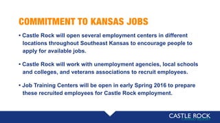 COMMITMENT TO KANSAS JOBS
• Castle Rock will open several employment centers in different
locations throughout Southeast Kansas to encourage people to
apply for available jobs.
• Castle Rock will work with unemployment agencies, local schools
and colleges, and veterans associations to recruit employees.
• Job Training Centers will be open in early Spring 2016 to prepare
these recruited employees for Castle Rock employment.
 
