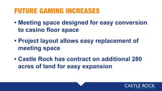 FUTURE GAMING INCREASES
• Meeting space designed for easy conversion
• to casino floor space
• Project layout allows easy replacement of
• meeting space
• Castle Rock has contract on additional 280
• acres of land for easy expansion
 