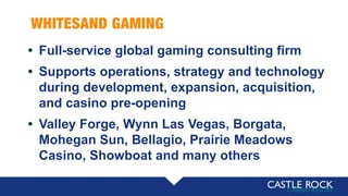 WHITESAND GAMING
• Full-service global gaming consulting firm
• Supports operations, strategy and technology
during development, expansion, acquisition,
and casino pre-opening
• Valley Forge, Wynn Las Vegas, Borgata,
Mohegan Sun, Bellagio, Prairie Meadows
Casino, Showboat and many others
 