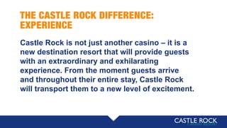 THE CASTLE ROCK DIFFERENCE:
EXPERIENCE
Castle Rock is not just another casino – it is a
new destination resort that will provide guests
with an extraordinary and exhilarating
experience. From the moment guests arrive
and throughout their entire stay, Castle Rock
will transport them to a new level of excitement.
 