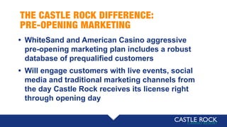 THE CASTLE ROCK DIFFERENCE:
PRE-OPENING MARKETING
• WhiteSand and American Casino aggressive
pre-opening marketing plan includes a robust
database of prequalified customers
• Will engage customers with live events, social
media and traditional marketing channels from
the day Castle Rock receives its license right
through opening day
 