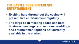 THE CASTLE ROCK DIFFERENCE:
ENTERTAINMENT
• Exciting bars throughout the casino will
present live entertainment regularly.
• The large open meeting space can host
business meetings, conventions, weddings
and entertainment options not currently
available in the market.
 