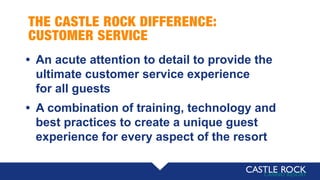 THE CASTLE ROCK DIFFERENCE:
CUSTOMER SERVICE
• An acute attention to detail to provide the
ultimate customer service experience
for all guests
• A combination of training, technology and
best practices to create a unique guest
experience for every aspect of the resort
 