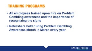 TRAINING PROGRAMS
• All employees trained upon hire on Problem
Gambling awareness and the importance of
recognizing the signs
• Refreshers held during Problem Gambling
Awareness Month in March every year
 