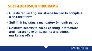 SELF-EXCLUSION PROGRAMS
• Guests requesting assistance helped to complete
a self-limit form
• Self limit includes a mandatory 6-month period
• Restricts access to check cashing, promotions
and marketing events, points and comps,
marketing offers
 
