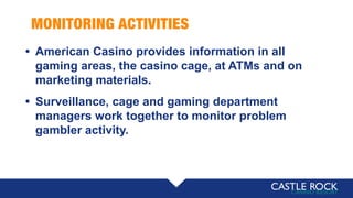 MONITORING ACTIVITIES
• American Casino provides information in all
gaming areas, the casino cage, at ATMs and on
marketing materials.
• Surveillance, cage and gaming department
managers work together to monitor problem
gambler activity.
 