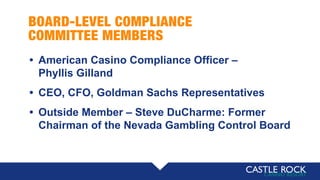 BOARD-LEVEL COMPLIANCE
COMMITTEE MEMBERS
• American Casino Compliance Officer –
Phyllis Gilland
• CEO, CFO, Goldman Sachs Representatives
• Outside Member – Steve DuCharme: Former
Chairman of the Nevada Gambling Control Board
 