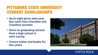 PITTSBURG STATE UNIVERSITY
STUDENT SCHOLARSHIPS
• Up to eight given each year,
four each from Cherokee and
Crawford counties
• Given to graduating seniors
from a high school in
each county
• Covers tuition and books for
four years
 