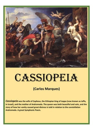 CASSIOPEIA
(Carlos Marques)
Cassiopeia was the wife of Cepheus, the Ethiopian king of Joppa (now known as Jaffa,
in Israel), and the mother of Andromeda. The queen was both beautiful and vain, and the
story of how her vanity caused great distress is told in relation to the constellation
Andromeda. A great Symphonic Poem.
 