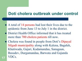 Doti cholera outbreak under control
A total of 14 persons had lost their lives due to the
epidemic from June 13 to July 1 in the district.
District Health Office informed that it has treated
more than 700 cholera patients till now.
Cholera was found in people from Doti’s Dipayal
Silgadi municipality along with Kalena, Bagalek,
Khatiwada, Gajari, Kadamandau, Sanagaun,
Basudev, Durgamandau, Barwata and Gajunda
17 VDCs.