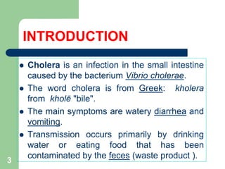 INTRODUCTION
Cholera is an infection in the small intestine
caused by the bacterium Vibrio cholerae.
The word cholera is from Greek: kholera
from kholē "bile".
The main symptoms are watery diarrhea and
vomiting.
Transmission occurs primarily by drinking
water or eating food that has been
contaminated by the feces (waste product ).
3
