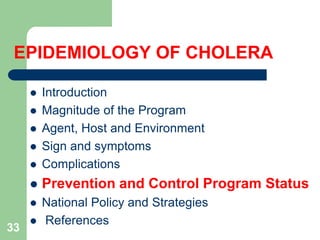 EPIDEMIOLOGY OF CHOLERA
Introduction
Magnitude of the Program
Agent, Host and Environment
Sign and symptoms
Complications
Prevention and Control Program Status
National Policy and Strategies
References
33