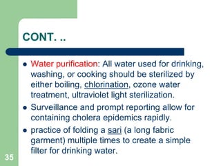 CONT. ..
Water purification: All water used for drinking,
washing, or cooking should be sterilized by
either boiling, chlorination, ozone water
treatment, ultraviolet light sterilization.
Surveillance and prompt reporting allow for
containing cholera epidemics rapidly.
practice of folding a sari (a long fabric
garment) multiple times to create a simple
filter for drinking water.
35