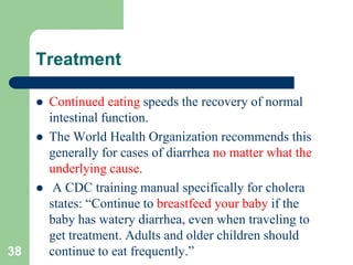Treatment
Continued eating speeds the recovery of normal
intestinal function.
The World Health Organization recommends this
generally for cases of diarrhea no matter what the
underlying cause.
A CDC training manual specifically for cholera
states: “Continue to breastfeed your baby if the
baby has watery diarrhea, even when traveling to
get treatment. Adults and older children should
38 continue to eat frequently.”