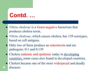 Contd. …
Vibrio cholerae is a Gram-negative bacterium that
produces cholera toxin,
Vibrio cholerae, which causes cholera, has 139 serotypes,
based on cell antigens.
Only two of them produce an enterotoxin and are
pathogens: 0:1 and 0:139
Cholera endemic and epidemic today in developing
countries, some cases also found in developed countries.
Cholera became one of the most widespread and deadly
4 diseases.
