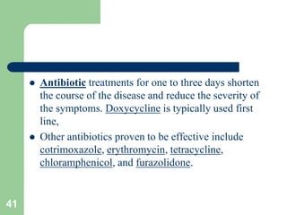  Antibiotic treatments for one to three days shorten
the course of the disease and reduce the severity of
the symptoms. Doxycycline is typically used first
line,
Other antibiotics proven to be effective include
cotrimoxazole, erythromycin, tetracycline,
chloramphenicol, and furazolidone.
41