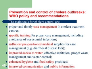 Prevention and control of cholera outbreaks:
WHO policy and recommendations
The main tools for cholera control are:
proper and timely case management in cholera treatment
centres;
specific training for proper case management, including
avoidance of nosocomial infections;
sufficient pre-positioned medical supplies for case
management (e.g. diarrhoeal disease kits);
improved access to water, effective sanitation, proper waste
management and vector control;
enhanced hygiene and food safety practices;
46 improved communication and public information.