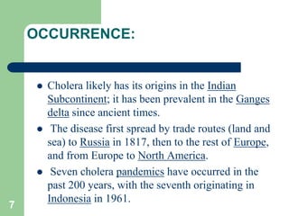 OCCURRENCE:
Cholera likely has its origins in the Indian
Subcontinent; it has been prevalent in the Ganges
delta since ancient times.
The disease first spread by trade routes (land and
sea) to Russia in 1817, then to the rest of Europe,
and from Europe to North America.
Seven cholera pandemics have occurred in the
past 200 years, with the seventh originating in
Indonesia in 1961.
7