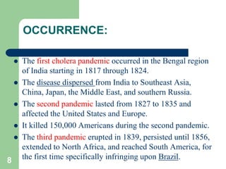 OCCURRENCE:
The first cholera pandemic occurred in the Bengal region
of India starting in 1817 through 1824.
The disease dispersed from India to Southeast Asia,
China, Japan, the Middle East, and southern Russia.
The second pandemic lasted from 1827 to 1835 and
affected the United States and Europe.
It killed 150,000 Americans during the second pandemic.
The third pandemic erupted in 1839, persisted until 1856,
extended to North Africa, and reached South America, for
8 the first time specifically infringing upon Brazil.