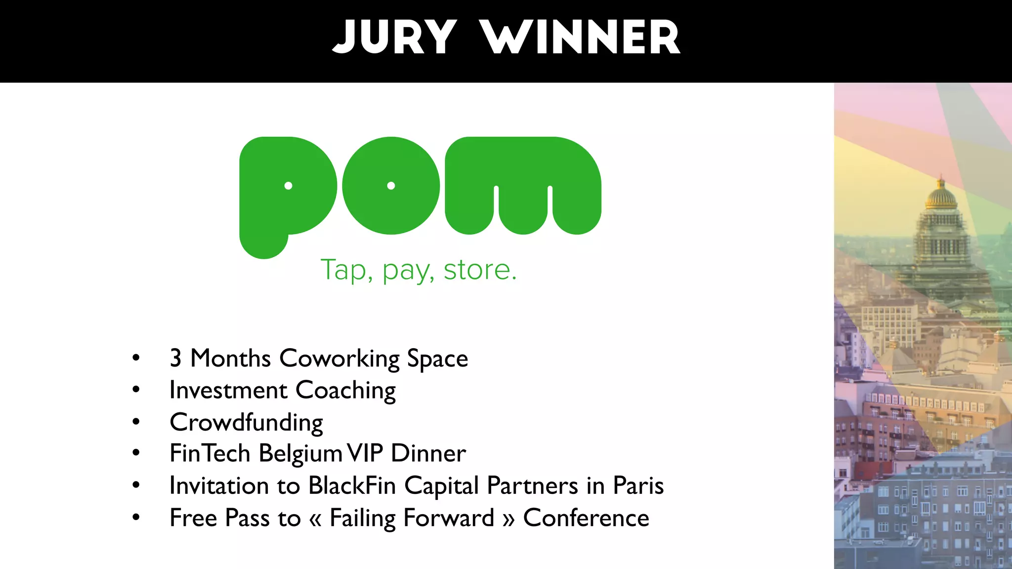 Jury winner
• 3 Months Coworking Space
• Investment Coaching
• Crowdfunding
• FinTech BelgiumVIP Dinner
• Invitation to BlackFin Capital Partners in Paris
• Free Pass to « Failing Forward » Conference