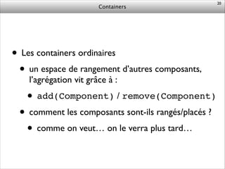 Containers
• Les containers ordinaires	

• un espace de rangement d’autres composants,
l’agrégation vit grâce à :	

• add(Component) / remove(Component)	

• comment les composants sont-ils rangés/placés ?	

• comme on veut… on le verra plus tard…
20
 