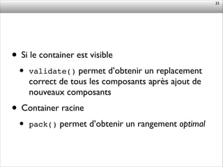 • Si le container est visible	

• validate() permet d’obtenir un replacement
correct de tous les composants après ajout de
nouveaux composants	

• Container racine	

• pack() permet d’obtenir un rangement optimal
33
 