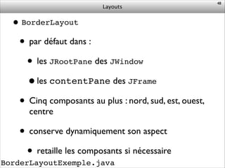Layouts
BorderLayoutExemple.java
•BorderLayout!
• par défaut dans :	

• les JRootPane des JWindow	

•les contentPane des JFrame!
• Cinq composants au plus : nord, sud, est, ouest,
centre	

• conserve dynamiquement son aspect	

• retaille les composants si nécessaire
48
 