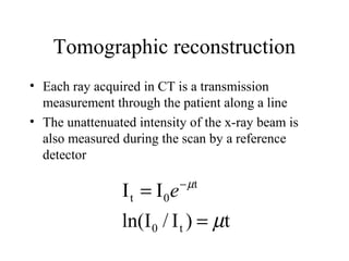 Tomographic reconstruction 
• Each ray acquired in CT is a transmission 
measurement through the patient along a line 
• The unattenuated intensity of the x-ray beam is 
also measured during the scan by a reference 
detector 
I I 
ln(I / I ) t 
0 t 
t 
t 0 
m 
m 
= 
= e- 
 