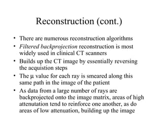 Reconstruction (cont.) 
• There are numerous reconstruction algorithms 
• Filtered backprojection reconstruction is most 
widely used in clinical CT scanners 
• Builds up the CT image by essentially reversing 
the acquistion steps 
• The m value for each ray is smeared along this 
same path in the image of the patient 
• As data from a large number of rays are 
backprojected onto the image matrix, areas of high 
attenutation tend to reinforce one another, as do 
areas of low attenuation, building up the image 
 