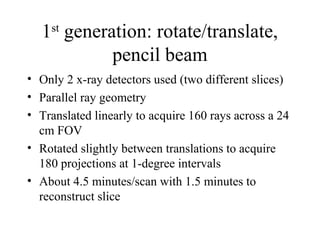 1st generation: rotate/translate, 
pencil beam 
• Only 2 x-ray detectors used (two different slices) 
• Parallel ray geometry 
• Translated linearly to acquire 160 rays across a 24 
cm FOV 
• Rotated slightly between translations to acquire 
180 projections at 1-degree intervals 
• About 4.5 minutes/scan with 1.5 minutes to 
reconstruct slice 
 