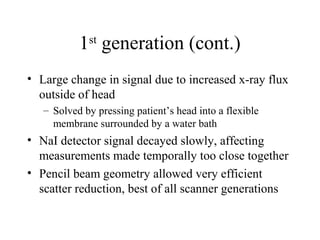 1st generation (cont.) 
• Large change in signal due to increased x-ray flux 
outside of head 
– Solved by pressing patient’s head into a flexible 
membrane surrounded by a water bath 
• NaI detector signal decayed slowly, affecting 
measurements made temporally too close together 
• Pencil beam geometry allowed very efficient 
scatter reduction, best of all scanner generations 
 