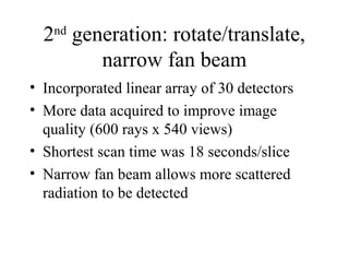 2nd generation: rotate/translate, 
narrow fan beam 
• Incorporated linear array of 30 detectors 
• More data acquired to improve image 
quality (600 rays x 540 views) 
• Shortest scan time was 18 seconds/slice 
• Narrow fan beam allows more scattered 
radiation to be detected 
 