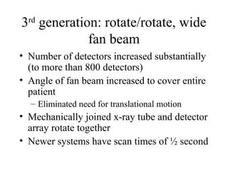 3rd generation: rotate/rotate, wide 
fan beam 
• Number of detectors increased substantially 
(to more than 800 detectors) 
• Angle of fan beam increased to cover entire 
patient 
– Eliminated need for translational motion 
• Mechanically joined x-ray tube and detector 
array rotate together 
• Newer systems have scan times of ½ second 
 