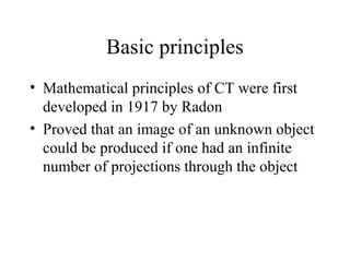 Basic principles 
• Mathematical principles of CT were first 
developed in 1917 by Radon 
• Proved that an image of an unknown object 
could be produced if one had an infinite 
number of projections through the object 
 