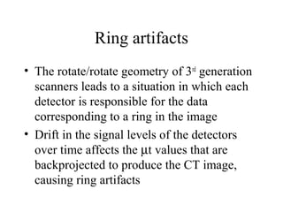 Ring artifacts 
• The rotate/rotate geometry of 3rd generation 
scanners leads to a situation in which each 
detector is responsible for the data 
corresponding to a ring in the image 
• Drift in the signal levels of the detectors 
over time affects the mt values that are 
backprojected to produce the CT image, 
causing ring artifacts 
 
