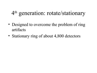 4th generation: rotate/stationary 
• Designed to overcome the problem of ring 
artifacts 
• Stationary ring of about 4,800 detectors 
 