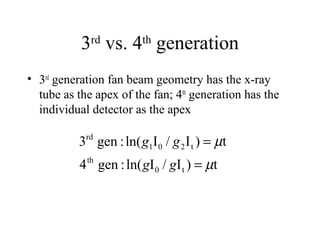 3rd vs. 4th generation 
• 3rd generation fan beam geometry has the x-ray 
tube as the apex of the fan; 4th generation has the 
individual detector as the apex 
m 
g g 
3 gen : ln( I / I ) t 
4 gen : ln( I / I ) t 
0 t 
th 
1 0 2 t 
rd 
m 
= 
= 
g g 
 