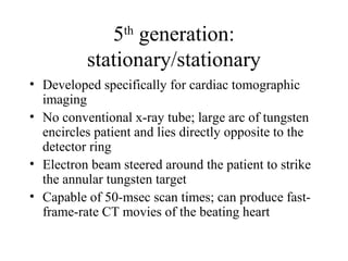 5th generation: 
stationary/stationary 
• Developed specifically for cardiac tomographic 
imaging 
• No conventional x-ray tube; large arc of tungsten 
encircles patient and lies directly opposite to the 
detector ring 
• Electron beam steered around the patient to strike 
the annular tungsten target 
• Capable of 50-msec scan times; can produce fast-frame- 
rate CT movies of the beating heart 
 