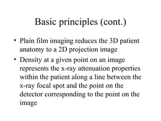 Basic principles (cont.) 
• Plain film imaging reduces the 3D patient 
anatomy to a 2D projection image 
• Density at a given point on an image 
represents the x-ray attenuation properties 
within the patient along a line between the 
x-ray focal spot and the point on the 
detector corresponding to the point on the 
image 
 