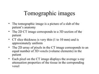 Tomographic images 
• The tomographic image is a picture of a slab of the 
patient’s anatomy 
• The 2D CT image corresponds to a 3D section of the 
patient 
• CT slice thickness is very thin (1 to 10 mm) and is 
approximately uniform 
• The 2D array of pixels in the CT image corresponds to an 
equal number of 3D voxels (volume elements) in the 
patient 
• Each pixel on the CT image displays the average x-ray 
attenuation properties of the tissue in the corrsponding 
voxel 
 