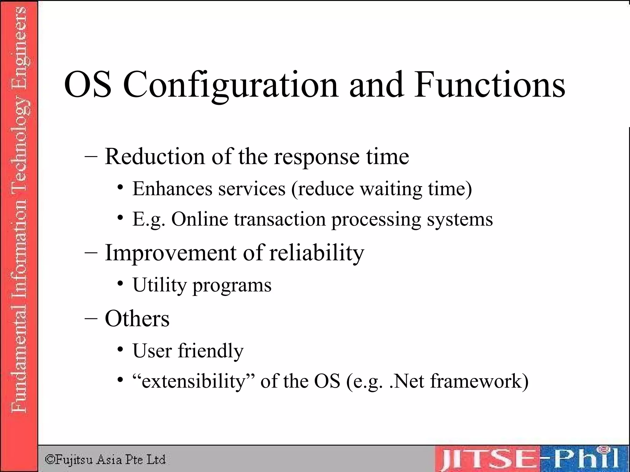 OS Configuration and Functions Reduction of the response time Enhances services (reduce waiting time) E.g. Online transaction processing systems Improvement of reliability Utility programs Others User friendly “extensibility” of the OS (e.g. .Net framework) 