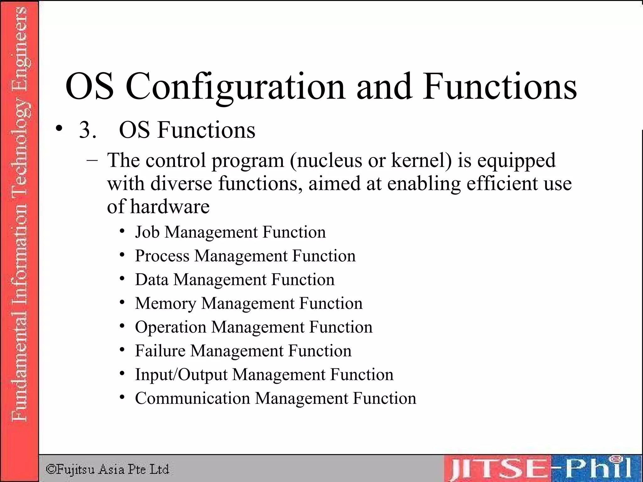 OS Configuration and Functions 3. OS Functions The control program (nucleus or kernel) is equipped with diverse functions, aimed at enabling efficient use of hardware Job Management Function Process Management Function Data Management Function Memory Management Function Operation Management Function Failure Management Function Input/Output Management Function Communication Management Function 