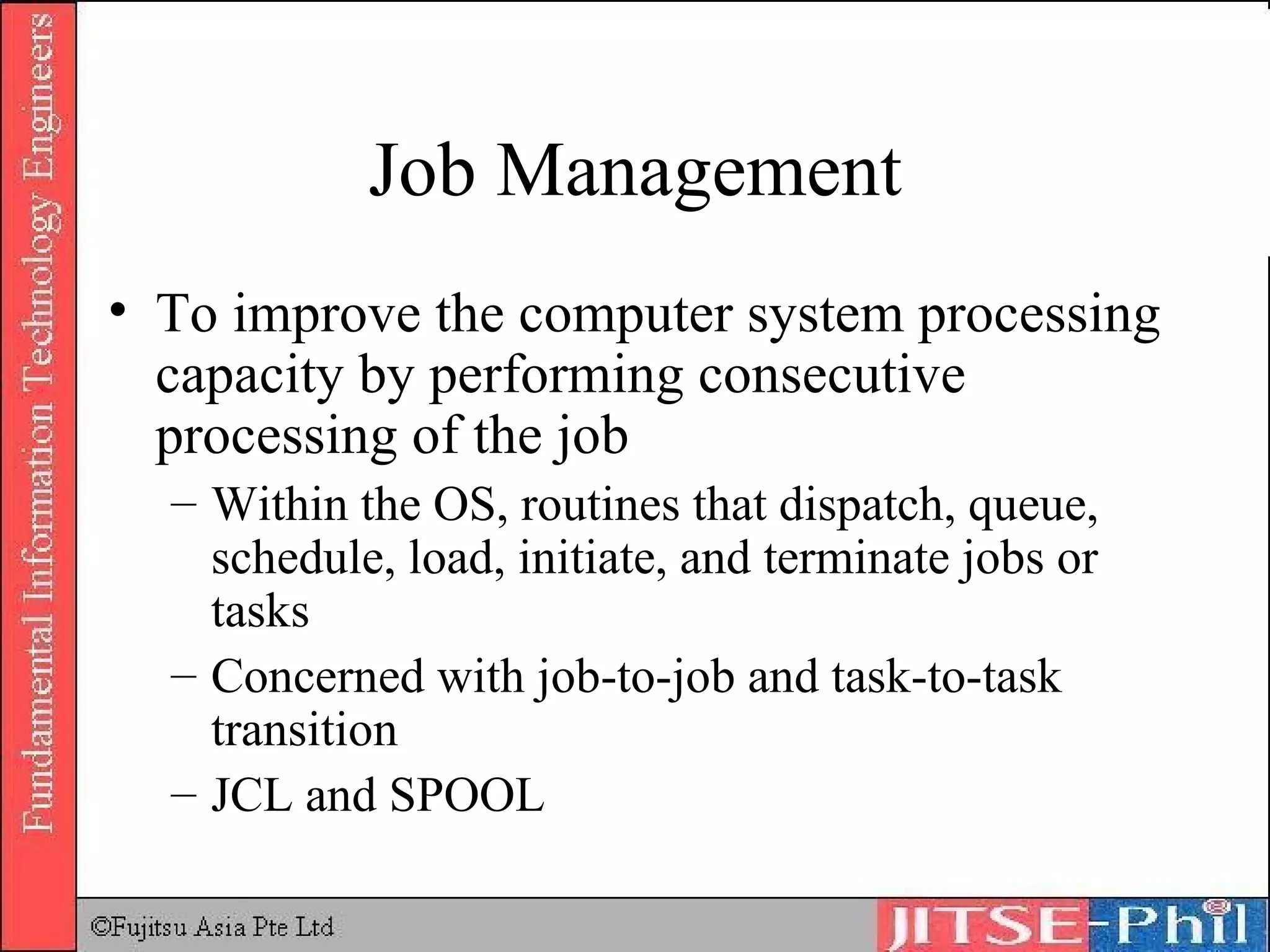Job Management To improve the computer system processing capacity by performing consecutive processing of the job Within the OS, routines that dispatch, queue, schedule, load, initiate, and terminate jobs or tasks Concerned with job-to-job and task-to-task transition JCL and SPOOL 