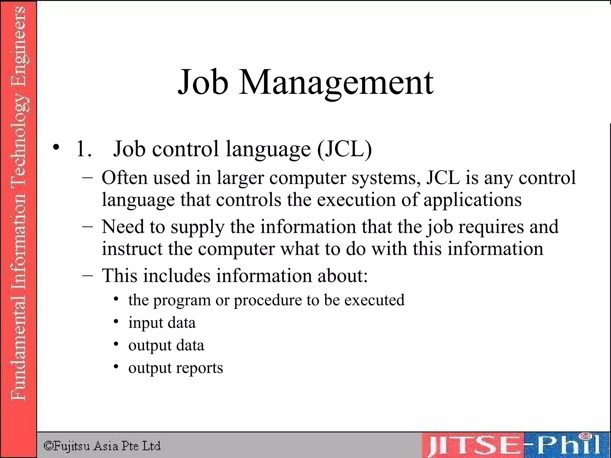 Job Management 1. Job control language (JCL) Often used in larger computer systems, JCL is any control language that controls the execution of applications Need to supply the information that the job requires and instruct the computer what to do with this information This includes information about:  the program or procedure to be executed  input data  output data  output reports  