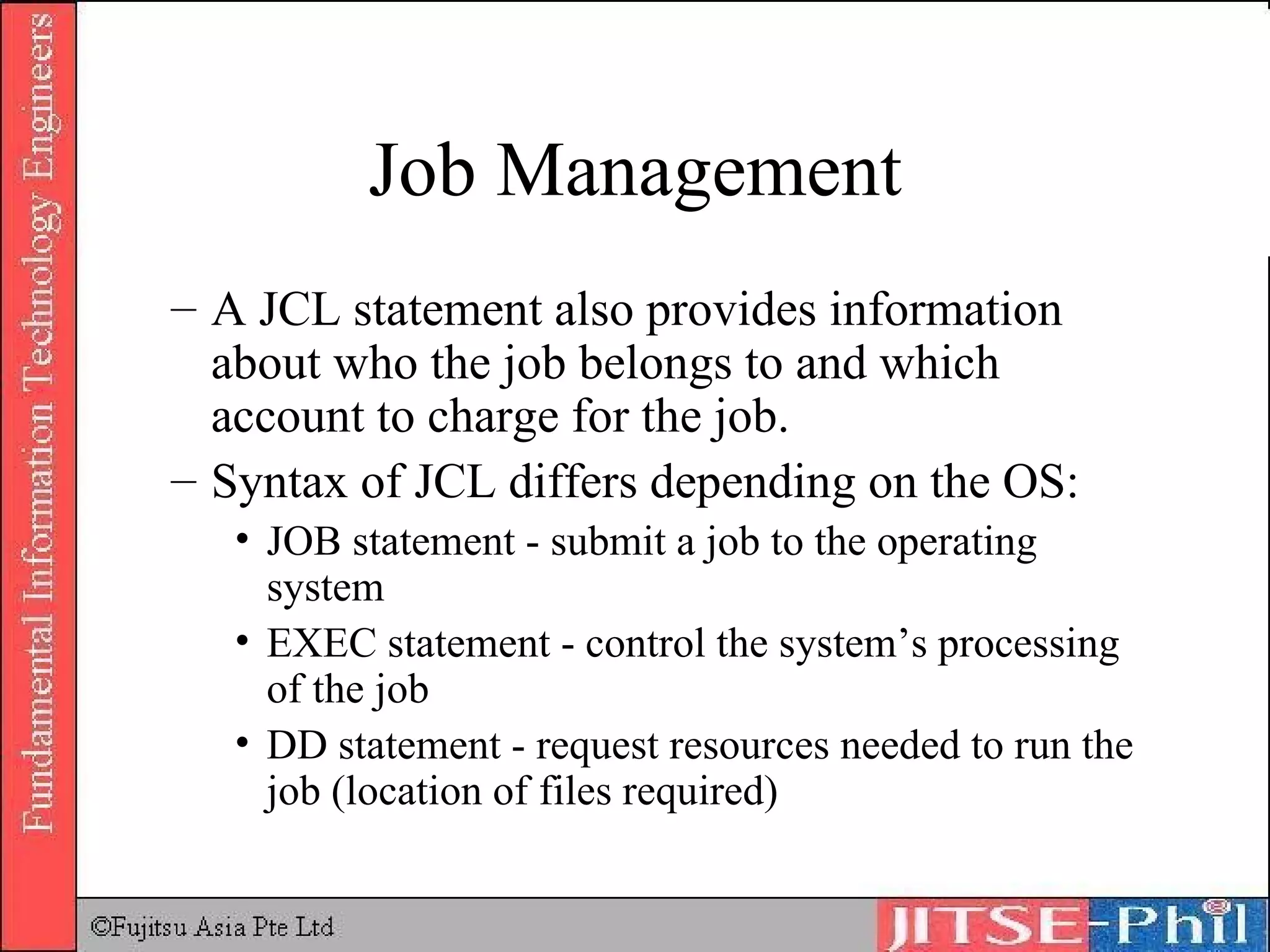 Job Management A JCL statement also provides information about who the job belongs to and which account to charge for the job. Syntax of JCL differs depending on the OS: JOB statement - submit a job to the operating system  EXEC statement - control the system’s processing of the job  DD statement - request resources needed to run the job (location of files required) 