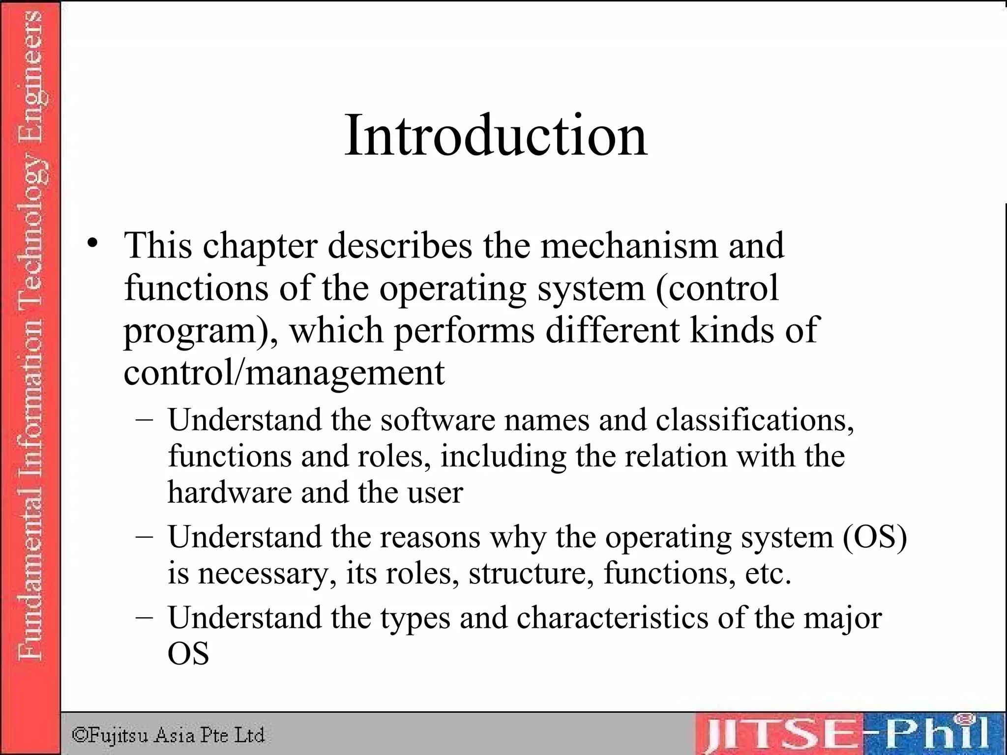 Introduction  This chapter describes the mechanism and functions of the operating system (control program), which performs different kinds of control/management Understand the software names and classifications, functions and roles, including the relation with the hardware and the user Understand the reasons why the operating system (OS) is necessary, its roles, structure, functions, etc. Understand the types and characteristics of the major OS 